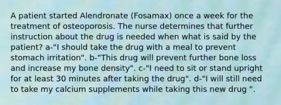 A patient started Alendronate (Fosamax) once a week for the treatment of osteoporosis. The nurse determines that further instruction about the drug is needed when what is said by the patient? a-"I should take the drug with a meal to prevent stomach irritation". b-"This drug will prevent further bone loss and increase my bone density". c-"I need to sit or stand upright for at least 30 minutes after taking the drug". d-"I will still need to take my calcium supplements while taking this new drug ".