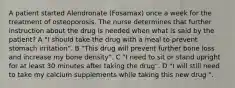 A patient started Alendronate (Fosamax) once a week for the treatment of osteoporosis. The nurse determines that further instruction about the drug is needed when what is said by the patient? A "I should take the drug with a meal to prevent stomach irritation". B "This drug will prevent further bone loss and increase my bone density". C "I need to sit or stand upright for at least 30 minutes after taking the drug". D "I will still need to take my calcium supplements while taking this new drug ".