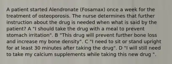 A patient started Alendronate (Fosamax) once a week for the treatment of osteoporosis. The nurse determines that further instruction about the drug is needed when what is said by the patient? A "I should take the drug with a meal to prevent stomach irritation". B "This drug will prevent further bone loss and increase my bone density". C "I need to sit or stand upright for at least 30 minutes after taking the drug". D "I will still need to take my calcium supplements while taking this new drug ".