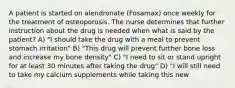 A patient is started on alendronate (Fosamax) once weekly for the treatment of osteoporosis. The nurse determines that further instruction about the drug is needed when what is said by the patient? A) "I should take the drug with a meal to prevent stomach irritation" B) "This drug will prevent further bone loss and increase my bone density" C) "I need to sit or stand upright for at least 30 minutes after taking the drug" D) "I will still need to take my calcium supplements while taking this new