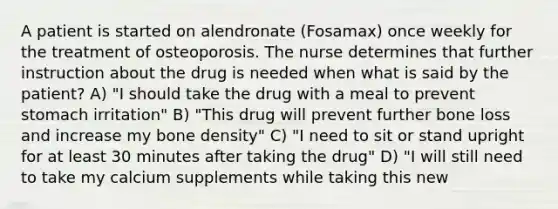 A patient is started on alendronate (Fosamax) once weekly for the treatment of osteoporosis. The nurse determines that further instruction about the drug is needed when what is said by the patient? A) "I should take the drug with a meal to prevent stomach irritation" B) "This drug will prevent further bone loss and increase my bone density" C) "I need to sit or stand upright for at least 30 minutes after taking the drug" D) "I will still need to take my calcium supplements while taking this new