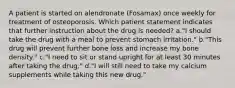 A patient is started on alendronate (Fosamax) once weekly for treatment of osteoporosis. Which patient statement indicates that further instruction about the drug is needed? a."I should take the drug with a meal to prevent stomach irritation." b."This drug will prevent further bone loss and increase my bone density." c."I need to sit or stand upright for at least 30 minutes after taking the drug." d."I will still need to take my calcium supplements while taking this new drug."