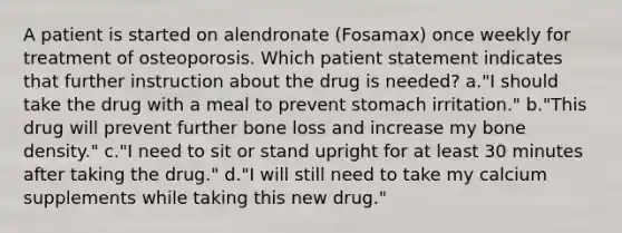 A patient is started on alendronate (Fosamax) once weekly for treatment of osteoporosis. Which patient statement indicates that further instruction about the drug is needed? a."I should take the drug with a meal to prevent stomach irritation." b."This drug will prevent further bone loss and increase my bone density." c."I need to sit or stand upright for at least 30 minutes after taking the drug." d."I will still need to take my calcium supplements while taking this new drug."