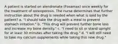 A patient is started on alendronate (Fosamax) once weekly for the treatment of osteoporosis. The nurse determines that further instruction about the drug is needed when what is said by the patient? a. "I should take the drug with a meal to prevent stomach irritation." b. "This drug will prevent further bone loss and increase my bone density." c. "I need to sit or stand upright for at least 30 minutes after taking the drug." d. "I will still need to take my calcium supplements while taking this new drug."