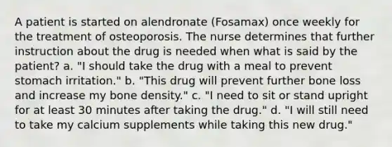 A patient is started on alendronate (Fosamax) once weekly for the treatment of osteoporosis. The nurse determines that further instruction about the drug is needed when what is said by the patient? a. "I should take the drug with a meal to prevent stomach irritation." b. "This drug will prevent further bone loss and increase my bone density." c. "I need to sit or stand upright for at least 30 minutes after taking the drug." d. "I will still need to take my calcium supplements while taking this new drug."