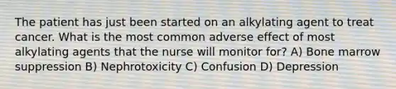 The patient has just been started on an alkylating agent to treat cancer. What is the most common adverse effect of most alkylating agents that the nurse will monitor for? A) Bone marrow suppression B) Nephrotoxicity C) Confusion D) Depression