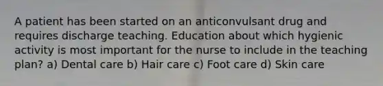 A patient has been started on an anticonvulsant drug and requires discharge teaching. Education about which hygienic activity is most important for the nurse to include in the teaching plan? a) Dental care b) Hair care c) Foot care d) Skin care