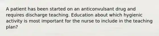 A patient has been started on an anticonvulsant drug and requires discharge teaching. Education about which hygienic activity is most important for the nurse to include in the teaching plan?