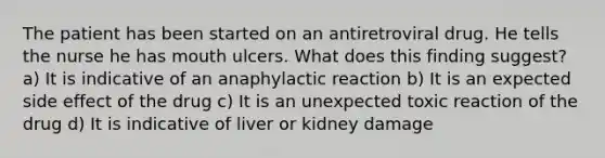 The patient has been started on an antiretroviral drug. He tells the nurse he has mouth ulcers. What does this finding suggest? a) It is indicative of an anaphylactic reaction b) It is an expected side effect of the drug c) It is an unexpected toxic reaction of the drug d) It is indicative of liver or kidney damage