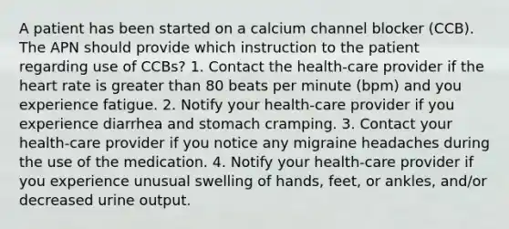 A patient has been started on a calcium channel blocker (CCB). The APN should provide which instruction to the patient regarding use of CCBs? 1. Contact the health-care provider if the heart rate is greater than 80 beats per minute (bpm) and you experience fatigue. 2. Notify your health-care provider if you experience diarrhea and stomach cramping. 3. Contact your health-care provider if you notice any migraine headaches during the use of the medication. 4. Notify your health-care provider if you experience unusual swelling of hands, feet, or ankles, and/or decreased urine output.