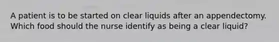 A patient is to be started on clear liquids after an appendectomy. Which food should the nurse identify as being a clear liquid?