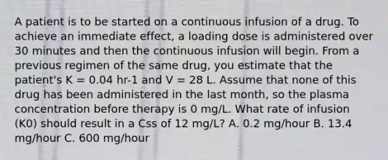 A patient is to be started on a continuous infusion of a drug. To achieve an immediate effect, a loading dose is administered over 30 minutes and then the continuous infusion will begin. From a previous regimen of the same drug, you estimate that the patient's K = 0.04 hr-1 and V = 28 L. Assume that none of this drug has been administered in the last month, so the plasma concentration before therapy is 0 mg/L. What rate of infusion (K0) should result in a Css of 12 mg/L? A. 0.2 mg/hour B. 13.4 mg/hour C. 600 mg/hour