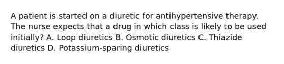 A patient is started on a diuretic for antihypertensive therapy. The nurse expects that a drug in which class is likely to be used initially? A. Loop diuretics B. Osmotic diuretics C. Thiazide diuretics D. Potassium-sparing diuretics