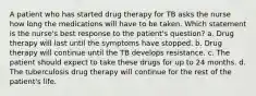 A patient who has started drug therapy for TB asks the nurse how long the medications will have to be taken. Which statement is the nurse's best response to the patient's question? a. Drug therapy will last until the symptoms have stopped. b. Drug therapy will continue until the TB develops resistance. c. The patient should expect to take these drugs for up to 24 months. d. The tuberculosis drug therapy will continue for the rest of the patient's life.