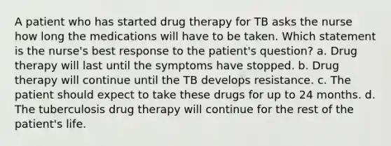 A patient who has started drug therapy for TB asks the nurse how long the medications will have to be taken. Which statement is the nurse's best response to the patient's question? a. Drug therapy will last until the symptoms have stopped. b. Drug therapy will continue until the TB develops resistance. c. The patient should expect to take these drugs for up to 24 months. d. The tuberculosis drug therapy will continue for the rest of the patient's life.