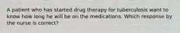 A patient who has started drug therapy for tuberculosis want to know how long he will be on the medications. Which response by the nurse is correct?