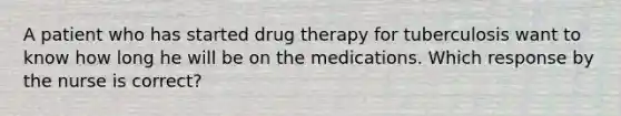 A patient who has started drug therapy for tuberculosis want to know how long he will be on the medications. Which response by the nurse is correct?