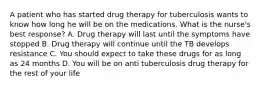 A patient who has started drug therapy for tuberculosis wants to know how long he will be on the medications. What is the nurse's best response? A. Drug therapy will last until the symptoms have stopped B. Drug therapy will continue until the TB develops resistance C. You should expect to take these drugs for as long as 24 months D. You will be on anti tuberculosis drug therapy for the rest of your life