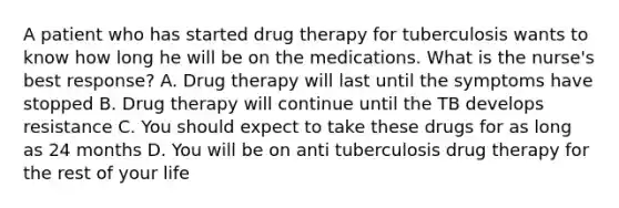 A patient who has started drug therapy for tuberculosis wants to know how long he will be on the medications. What is the nurse's best response? A. Drug therapy will last until the symptoms have stopped B. Drug therapy will continue until the TB develops resistance C. You should expect to take these drugs for as long as 24 months D. You will be on anti tuberculosis drug therapy for the rest of your life