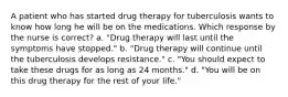 A patient who has started drug therapy for tuberculosis wants to know how long he will be on the medications. Which response by the nurse is correct? a. "Drug therapy will last until the symptoms have stopped." b. "Drug therapy will continue until the tuberculosis develops resistance." c. "You should expect to take these drugs for as long as 24 months." d. "You will be on this drug therapy for the rest of your life."