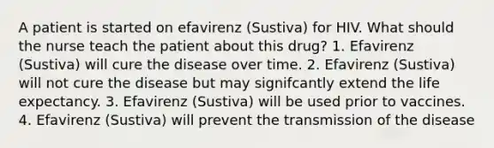 A patient is started on efavirenz (Sustiva) for HIV. What should the nurse teach the patient about this drug? 1. Efavirenz (Sustiva) will cure the disease over time. 2. Efavirenz (Sustiva) will not cure the disease but may signifcantly extend the life expectancy. 3. Efavirenz (Sustiva) will be used prior to vaccines. 4. Efavirenz (Sustiva) will prevent the transmission of the disease