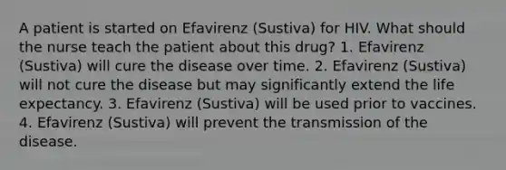 A patient is started on Efavirenz (Sustiva) for HIV. What should the nurse teach the patient about this drug? 1. Efavirenz (Sustiva) will cure the disease over time. 2. Efavirenz (Sustiva) will not cure the disease but may significantly extend the life expectancy. 3. Efavirenz (Sustiva) will be used prior to vaccines. 4. Efavirenz (Sustiva) will prevent the transmission of the disease.