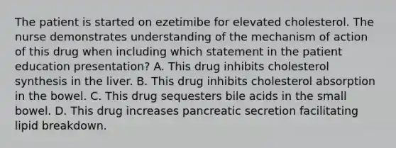 The patient is started on ezetimibe for elevated cholesterol. The nurse demonstrates understanding of the mechanism of action of this drug when including which statement in the patient education presentation? A. This drug inhibits cholesterol synthesis in the liver. B. This drug inhibits cholesterol absorption in the bowel. C. This drug sequesters bile acids in the small bowel. D. This drug increases pancreatic secretion facilitating lipid breakdown.