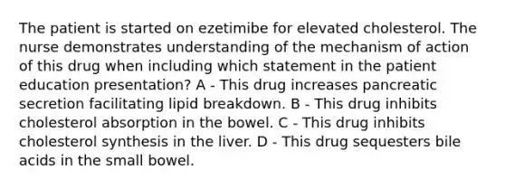 The patient is started on ezetimibe for elevated cholesterol. The nurse demonstrates understanding of the mechanism of action of this drug when including which statement in the patient education presentation? A - This drug increases pancreatic secretion facilitating lipid breakdown. B - This drug inhibits cholesterol absorption in the bowel. C - This drug inhibits cholesterol synthesis in the liver. D - This drug sequesters bile acids in the small bowel.