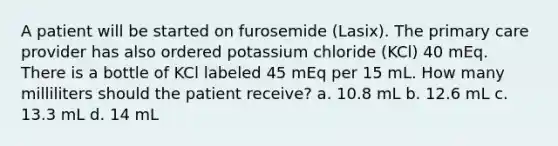 A patient will be started on furosemide (Lasix). The primary care provider has also ordered potassium chloride (KCl) 40 mEq. There is a bottle of KCl labeled 45 mEq per 15 mL. How many milliliters should the patient receive? a. 10.8 mL b. 12.6 mL c. 13.3 mL d. 14 mL