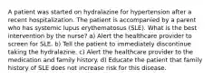 A patient was started on hydralazine for hypertension after a recent hospitalization. The patient is accompanied by a parent who has systemic lupus erythematosus (SLE). What is the best intervention by the nurse? a) Alert the healthcare provider to screen for SLE. b) Tell the patient to immediately discontinue taking the hydralazine. c) Alert the healthcare provider to the medication and family history. d) Educate the patient that family history of SLE does not increase risk for this disease.