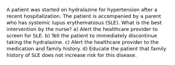 A patient was started on hydralazine for hypertension after a recent hospitalization. The patient is accompanied by a parent who has systemic lupus erythematosus (SLE). What is the best intervention by the nurse? a) Alert the healthcare provider to screen for SLE. b) Tell the patient to immediately discontinue taking the hydralazine. c) Alert the healthcare provider to the medication and family history. d) Educate the patient that family history of SLE does not increase risk for this disease.