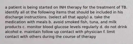 a patient is being started on INH therapy for the treatment of TB. identify all ot the following items that should be included in his discharge instructions. (select all that apply) a. take the medication with meals b. avoid smoked fish, tuna, and milk products c. monitor blood glucose levels regularly d. do not drink alcohol e. maintain follow up contact with physician f. limit contact with others during the course of therapy