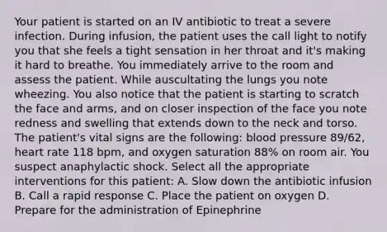 Your patient is started on an IV antibiotic to treat a severe infection. During infusion, the patient uses the call light to notify you that she feels a tight sensation in her throat and it's making it hard to breathe. You immediately arrive to the room and assess the patient. While auscultating the lungs you note wheezing. You also notice that the patient is starting to scratch the face and arms, and on closer inspection of the face you note redness and swelling that extends down to the neck and torso. The patient's vital signs are the following: blood pressure 89/62, heart rate 118 bpm, and oxygen saturation 88% on room air. You suspect anaphylactic shock. Select all the appropriate interventions for this patient: A. Slow down the antibiotic infusion B. Call a rapid response C. Place the patient on oxygen D. Prepare for the administration of Epinephrine