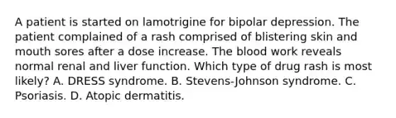 A patient is started on lamotrigine for bipolar depression. The patient complained of a rash comprised of blistering skin and mouth sores after a dose increase. The blood work reveals normal renal and liver function. Which type of drug rash is most likely? A. DRESS syndrome. B. Stevens-Johnson syndrome. C. Psoriasis. D. Atopic dermatitis.