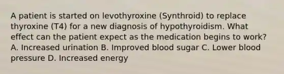 A patient is started on levothyroxine (Synthroid) to replace thyroxine (T4) for a new diagnosis of hypothyroidism. What effect can the patient expect as the medication begins to work? A. Increased urination B. Improved blood sugar C. Lower blood pressure D. Increased energy