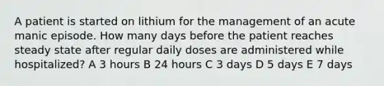 A patient is started on lithium for the management of an acute manic episode. How many days before the patient reaches steady state after regular daily doses are administered while hospitalized? A 3 hours B 24 hours C 3 days D 5 days E 7 days