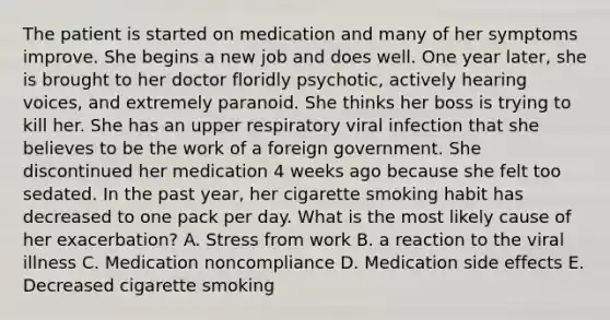 The patient is started on medication and many of her symptoms improve. She begins a new job and does well. One year later, she is brought to her doctor floridly psychotic, actively hearing voices, and extremely paranoid. She thinks her boss is trying to kill her. She has an upper respiratory viral infection that she believes to be the work of a foreign government. She discontinued her medication 4 weeks ago because she felt too sedated. In the past year, her cigarette smoking habit has decreased to one pack per day. What is the most likely cause of her exacerbation? A. Stress from work B. a reaction to the viral illness C. Medication noncompliance D. Medication side effects E. Decreased cigarette smoking