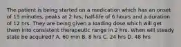 The patient is being started on a medication which has an onset of 15 minutes, peaks at 2 hrs, half-life of 6 hours and a duration of 12 hrs. They are being given a loading dose which will get them into consistent therapeutic range in 2 hrs. When will steady state be acquired? A. 60 min B. 8 hrs C. 24 hrs D. 48 hrs