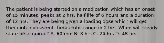 The patient is being started on a medication which has an onset of 15 minutes, peaks at 2 hrs, half-life of 6 hours and a duration of 12 hrs. They are being given a loading dose which will get them into consistent therapeutic range in 2 hrs. When will steady state be acquired? A. 60 min B. 8 hrs C. 24 hrs D. 48 hrs