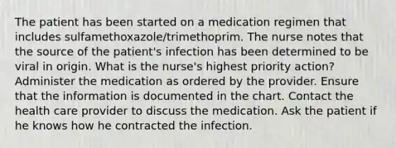 The patient has been started on a medication regimen that includes sulfamethoxazole/trimethoprim. The nurse notes that the source of the patient's infection has been determined to be viral in origin. What is the nurse's highest priority action? Administer the medication as ordered by the provider. Ensure that the information is documented in the chart. Contact the health care provider to discuss the medication. Ask the patient if he knows how he contracted the infection.