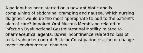 A patient has been started on a new antibiotic and is complaining of abdominal cramping and nausea. Which nursing diagnosis would be the most appropriate to add to the patient's plan of care? Impaired Oral Mucous Membrane related to infection Dysfunctional Gastrointestinal Motility related to pharmaceutical agents. Bowel Incontinence related to loss of rectal sphincter control. Risk for Constipation risk factor change recent environmental changes.