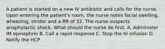 A patient is started on a new IV antibiotic and calls for the nurse. Upon entering the patient's room, the nurse notes facial swelling, wheezing, stridor and a RR of 32. The nurse suspects anaphylactic shock. What should the nurse do first. A. Administer IM epinephrin B. Call a rapid response C. Stop the IV infusion D. Notify the HCP