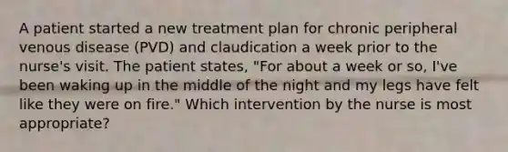 A patient started a new treatment plan for chronic peripheral venous disease (PVD) and claudication a week prior to the nurse's visit. The patient states, "For about a week or so, I've been waking up in the middle of the night and my legs have felt like they were on fire." Which intervention by the nurse is most appropriate?