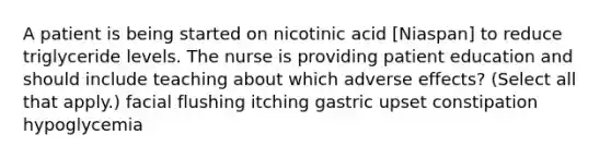 A patient is being started on nicotinic acid [Niaspan] to reduce triglyceride levels. The nurse is providing patient education and should include teaching about which adverse effects? (Select all that apply.) facial flushing itching gastric upset constipation hypoglycemia