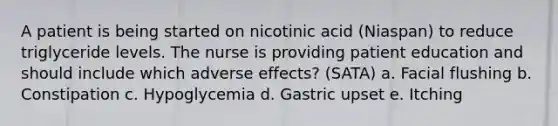 A patient is being started on nicotinic acid (Niaspan) to reduce triglyceride levels. The nurse is providing patient education and should include which adverse effects? (SATA) a. Facial flushing b. Constipation c. Hypoglycemia d. Gastric upset e. Itching