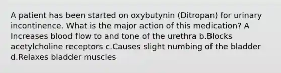 A patient has been started on oxybutynin (Ditropan) for urinary incontinence. What is the major action of this medication? A Increases blood flow to and tone of the urethra b.Blocks acetylcholine receptors c.Causes slight numbing of the bladder d.Relaxes bladder muscles