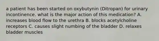 a patient has been started on oxybutynin (Ditropan) for urinary incontinence. what is the major action of this medication? A. increases blood flow to the urethra B. blocks acetylcholine receptors C. causes slight numbing of the bladder D. relaxes bladder muscles