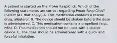 A patient is started on the ProAir RespiClick. Which of the following statements are correct regarding Proair RespiClick? (Select ALL that apply.) A. This medication contains a rescue drug, albuterol. B. The device should be shaken before the dose is administered. C. This medication contains a propellant (e.g., HFA). D. This medication should not be used with a spacer device. E. The dose should be administered with a quick and forceful inhalation.