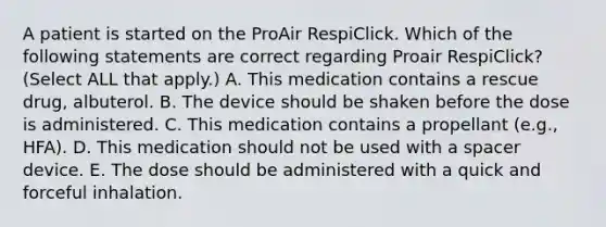 A patient is started on the ProAir RespiClick. Which of the following statements are correct regarding Proair RespiClick? (Select ALL that apply.) A. This medication contains a rescue drug, albuterol. B. The device should be shaken before the dose is administered. C. This medication contains a propellant (e.g., HFA). D. This medication should not be used with a spacer device. E. The dose should be administered with a quick and forceful inhalation.