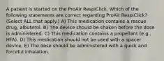 A patient is started on the ProAir RespiClick. Which of the following statements are correct regarding ProAir RespiClick? (Select ALL that apply.) A) This medication contains a rescue drug, albuterol. B) The device should be shaken before the dose is administered. C) This medication contains a propellant (e.g., HFA). D) This medication should not be used with a spacer device. E) The dose should be administered with a quick and forceful inhalation.